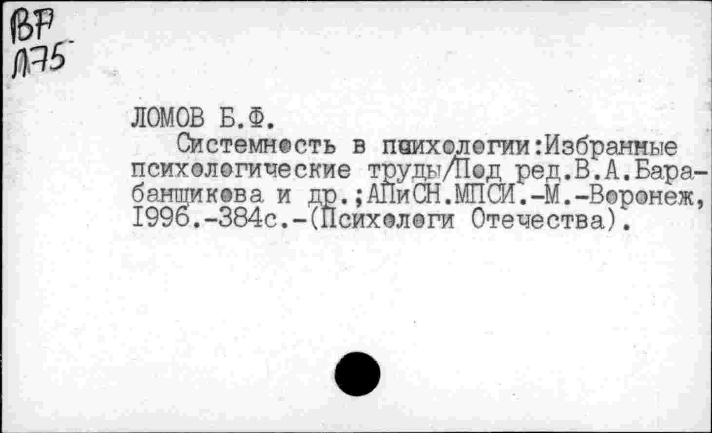 ﻿№
ЛОМОВ Б.Ф.
Системность в поихологии:Избранные психологические труды Д1@д ред.В.А.Бара баншикова. и др.;АПиСН.МПСИ.-М.-Воронеж 1996.-384с.-(Психологи Отечества).